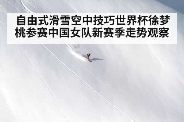 自由式滑雪空中技巧世界杯徐梦桃参赛中国女队新赛季走势观察